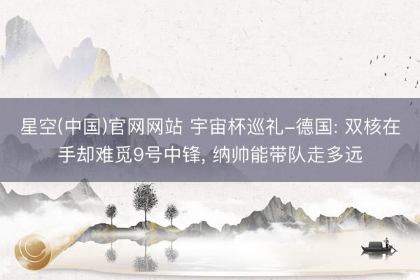 星空(中国)官网网站 宇宙杯巡礼-德国: 双核在手却难觅9号中锋， 纳帅能带队走多远