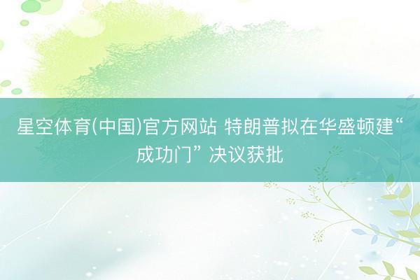 星空体育(中国)官方网站 特朗普拟在华盛顿建“成功门” 决议获批