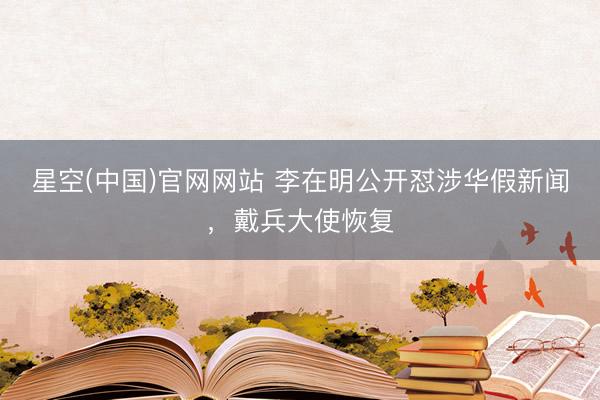 星空(中国)官网网站 李在明公开怼涉华假新闻，戴兵大使恢复