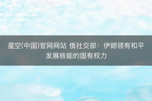 星空(中国)官网网站 俄社交部：伊朗领有和平发展核能的固有权力
