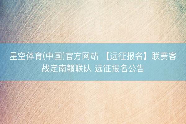 星空体育(中国)官方网站 【远征报名】联赛客战定南赣联队 远征报名公告