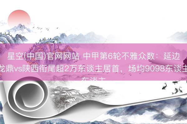 星空(中国)官网网站 中甲第6轮不雅众数：延边龙鼎vs陕西衔尾超2万东谈主居首，<a href=