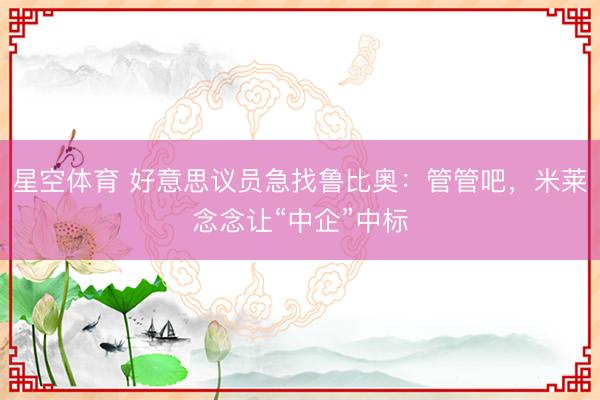 星空体育 好意思议员急找鲁比奥:管管吧,米莱念念让“中企”中标