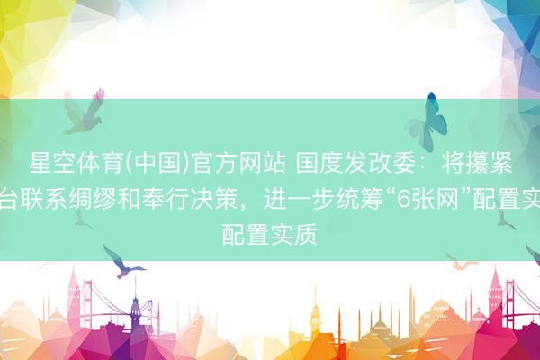 星空体育(中国)官方网站 国度发改委：将攥紧出台联系绸缪和奉行决策，进一步统筹“6张网”配置实质