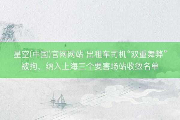 星空(中国)官网网站 出租车司机“双重舞弊”被拘,纳入上海三个要害场站收敛名单