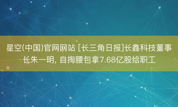 星空(中国)官网网站 [长三角日报]长鑫科技董事长朱一明， 自掏腰包拿7.68亿股给职工