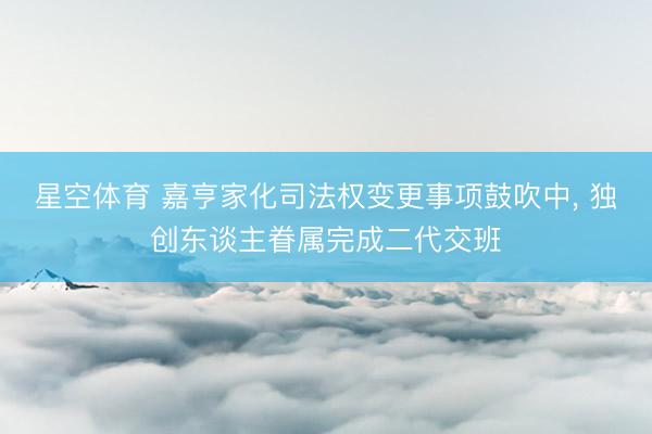 星空体育 嘉亨家化司法权变更事项鼓吹中， 独创东谈主眷属完成二代交班