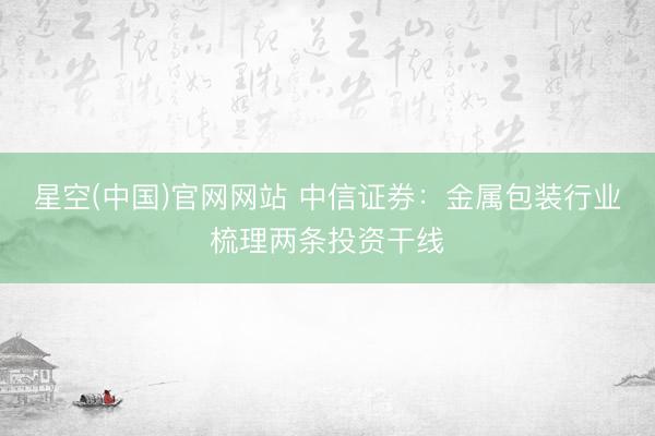 星空(中国)官网网站 中信证券：金属包装行业梳理两条投资干线