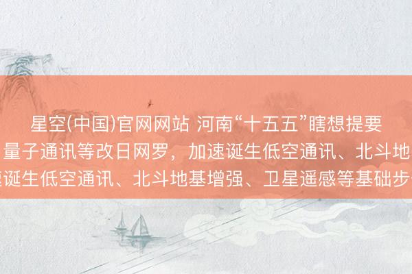星空(中国)官网网站 河南“十五五”瞎想提要：超前布局卫星互联网、量子通讯等改日网罗，加速诞生低空通讯、北斗地基增强、卫星遥感等基础步伐