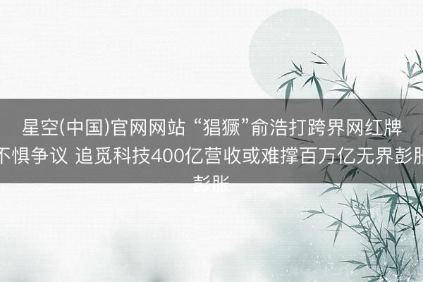 星空(中国)官网网站 “猖獗”俞浩打跨界网红牌不惧争议 追觅科技400亿营收或难撑百万亿无界彭胀