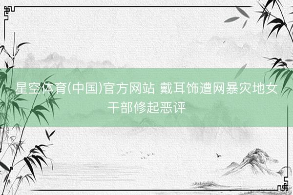 星空体育(中国)官方网站 戴耳饰遭网暴灾地女干部修起恶评