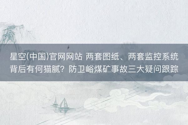 星空(中国)官网网站 两套图纸、两套监控系统背后有何猫腻？防卫峪煤矿事故三大疑问跟踪