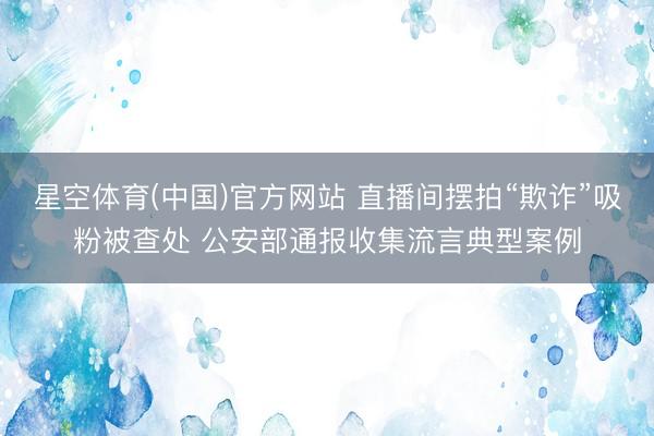 星空体育(中国)官方网站 直播间摆拍“欺诈”吸粉被查处 公安部通报收集流言典型案例