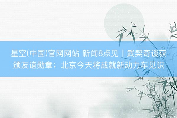 星空(中国)官网网站 新闻8点见丨武契奇谈获颁友谊勋章；北京今天将成就新动力车见识