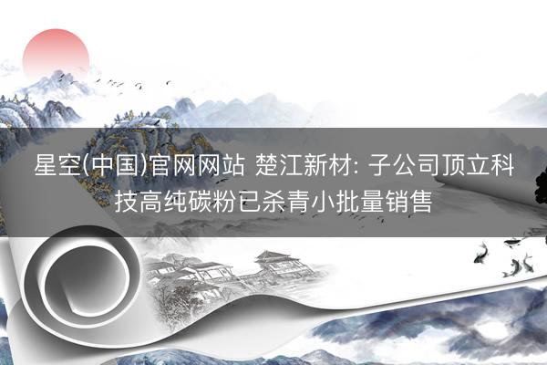 星空(中国)官网网站 楚江新材: 子公司顶立科技高纯碳粉已杀青小批量销售