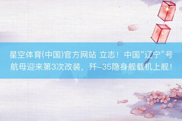 星空体育(中国)官方网站 立志！中国“辽宁”号航母迎来第3次改装，歼-35隐身舰载机上舰！