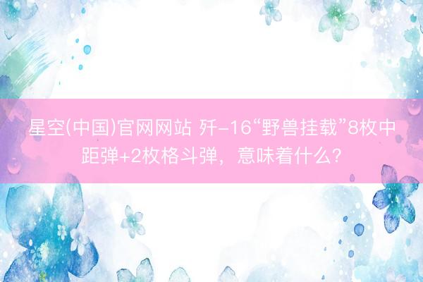 星空(中国)官网网站 歼-16“野兽挂载”8枚中距弹+2枚格斗弹，意味着什么？