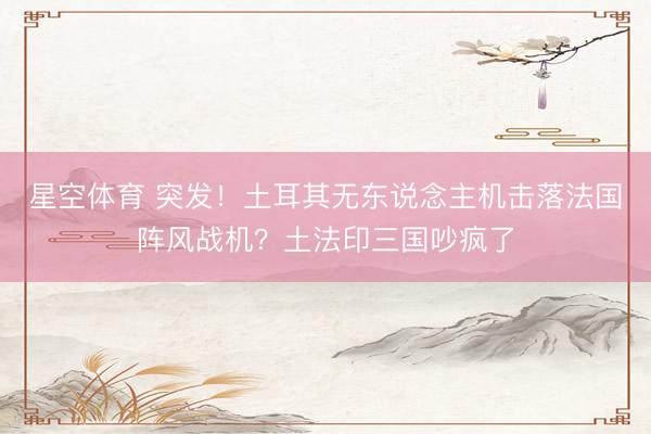 星空体育 突发！土耳其无东说念主机击落法国阵风战机？土法印三国吵疯了