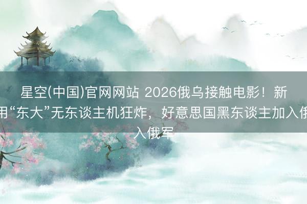 星空(中国)官网网站 2026俄乌接触电影！新兵用“东大”无东谈主机狂炸，好意思国黑东谈主加入俄军
