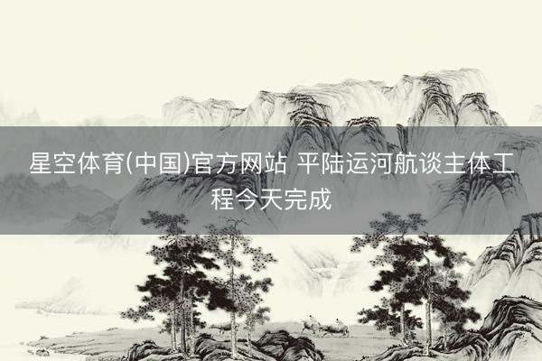 星空体育(中国)官方网站 平陆运河航谈主体工程今天完成