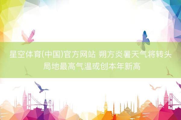 星空体育(中国)官方网站 朔方炎暑天气将转头 局地最高气温或创本年新高