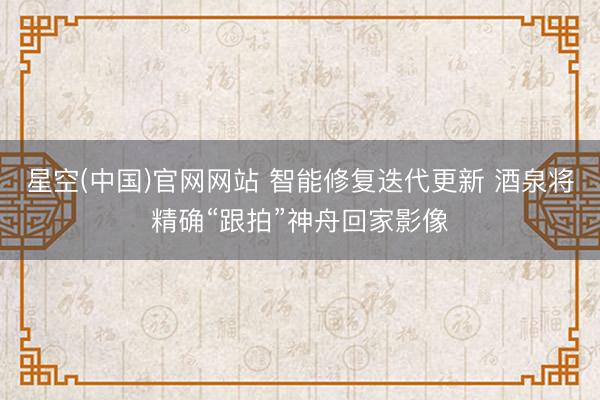 星空(中国)官网网站 智能修复迭代更新 酒泉将精确“跟拍”神舟回家影像