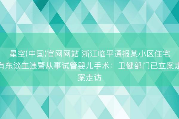 星空(中国)官网网站 浙江临平通报某小区住宅内有东谈主违警从事试管婴儿手术：卫健部门已立案走访