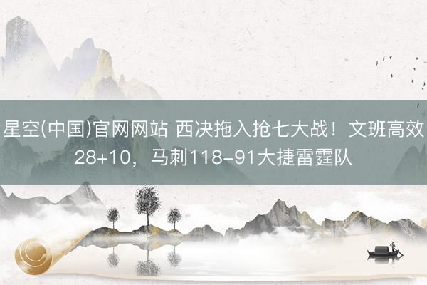 星空(中国)官网网站 西决拖入抢七大战！文班高效28+10，马刺118-91大捷雷霆队