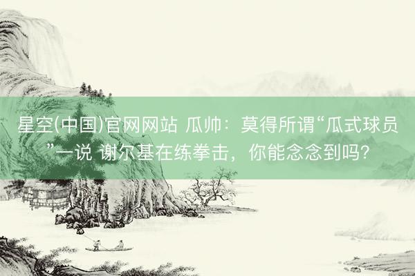 星空(中国)官网网站 瓜帅：莫得所谓“瓜式球员”一说 谢尔基在练拳击，你能念念到吗？
