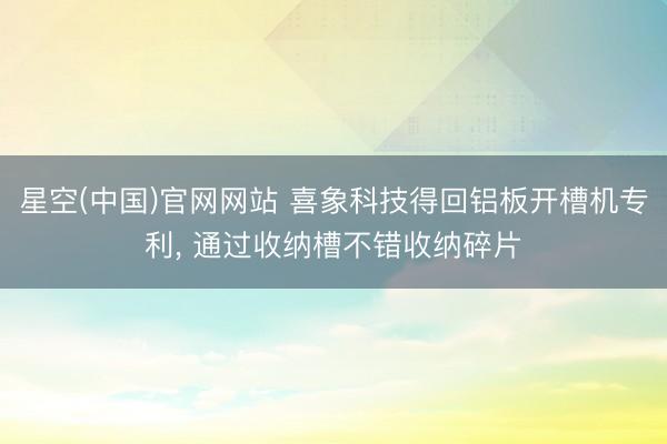 星空(中国)官网网站 喜象科技得回铝板开槽机专利， 通过收纳槽不错收纳碎片