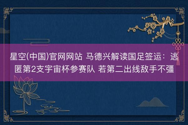 星空(中国)官网网站 马德兴解读国足签运：逃匿第2支宇宙杯参赛队 若第二出线敌手不彊