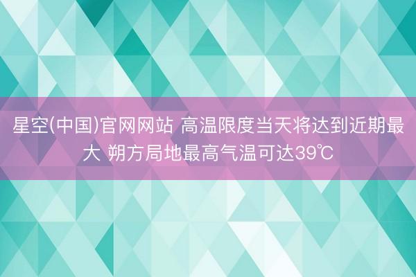 星空(中国)官网网站 高温限度当天将达到近期最大 朔方局地最高气温可达39℃