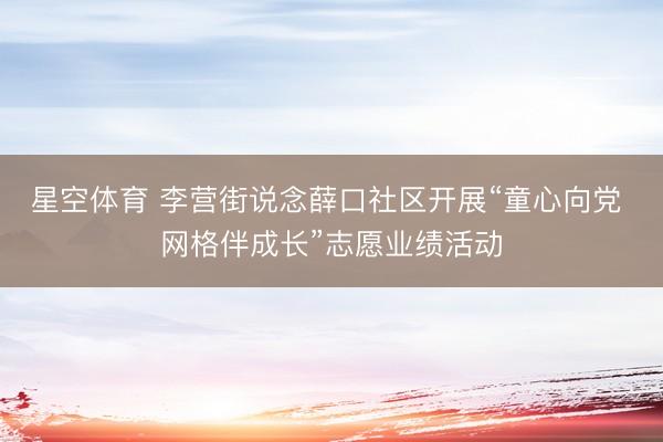 星空体育 李营街说念薛口社区开展“童心向党 网格伴成长”志愿业绩活动