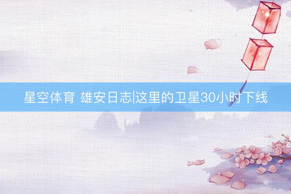 星空体育 雄安日志|这里的卫星30小时下线