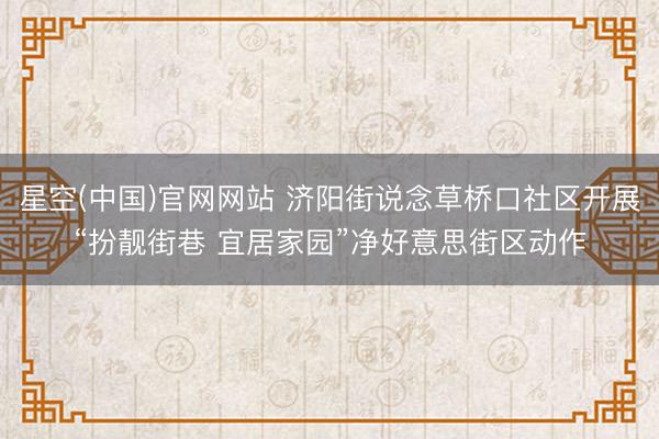 星空(中国)官网网站 济阳街说念草桥口社区开展“扮靓街巷 宜居家园”净好意思街区动作