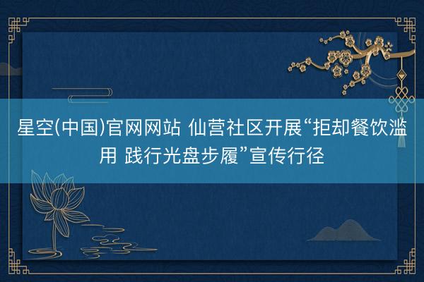 星空(中国)官网网站 仙营社区开展“拒却餐饮滥用 践行光盘步履”宣传行径