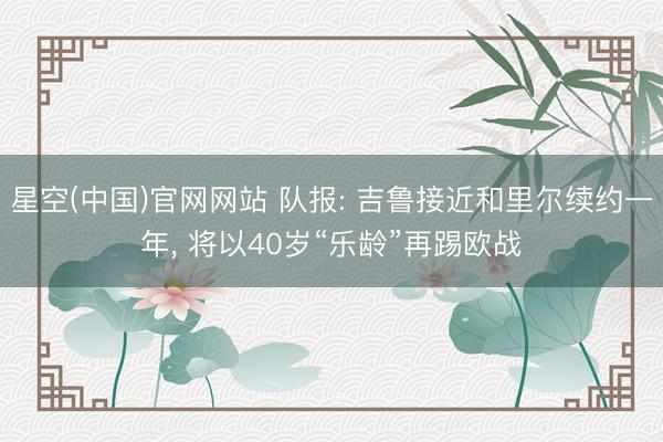 星空(中国)官网网站 队报: 吉鲁接近和里尔续约一年， 将以40岁“乐龄”再踢欧战