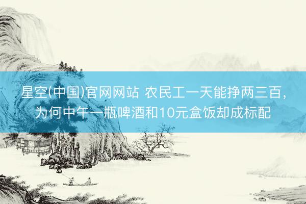 星空(中国)官网网站 农民工一天能挣两三百，为何中午一瓶啤酒和10元盒饭却成标配