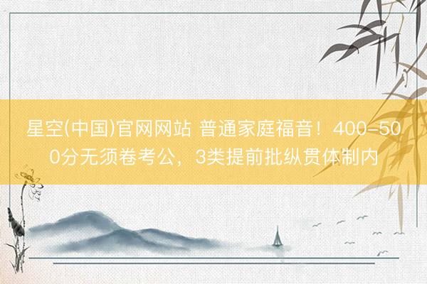 星空(中国)官网网站 普通家庭福音！400-500分无须卷考公，3类提前批纵贯体制内