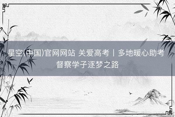 星空(中国)官网网站 关爱高考丨多地暖心助考 督察学子逐梦之路