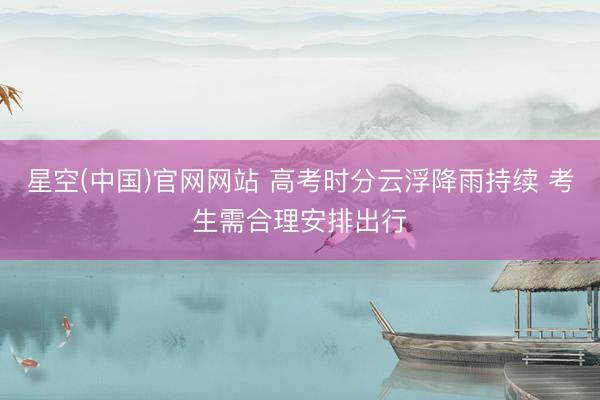 星空(中国)官网网站 高考时分云浮降雨持续 考生需合理安排出行