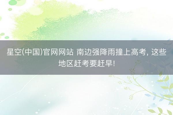 星空(中国)官网网站 南边强降雨撞上高考， 这些地区赶考要赶早!