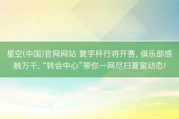 星空(中国)官网网站 寰宇杯行将开赛， 俱乐部感触万千， “转会中心”带你一网尽扫夏窗动态!