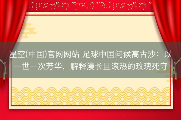 星空(中国)官网网站 足球中国问候高古沙：以一世一次芳华，解释漫长且滚热的玫瑰死守