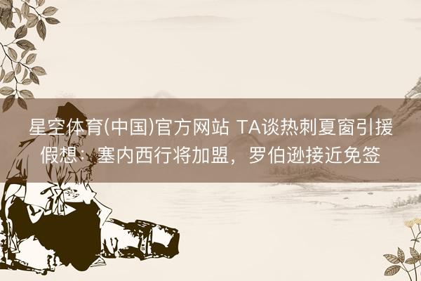 星空体育(中国)官方网站 TA谈热刺夏窗引援假想：塞内西行将加盟，罗伯逊接近免签