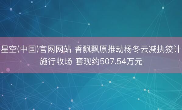 星空(中国)官网网站 香飘飘原推动杨冬云减执狡计施行收场 套现约507.54万元