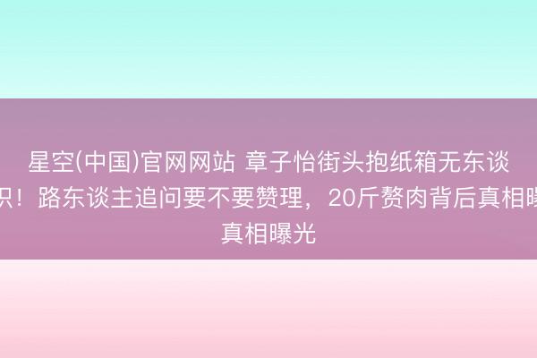 星空(中国)官网网站 章子怡街头抱纸箱无东谈主识！路东谈主追问要不要赞理，20斤赘肉背后真相曝光
