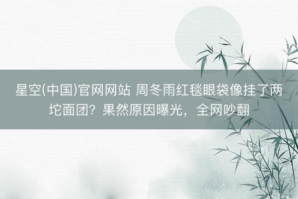 星空(中国)官网网站 周冬雨红毯眼袋像挂了两坨面团？果然原因曝光，全网吵翻