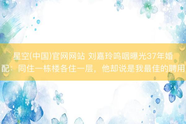 星空(中国)官网网站 刘嘉玲呜咽曝光37年婚配：同住一栋楼各住一层，他却说是我最佳的聘用