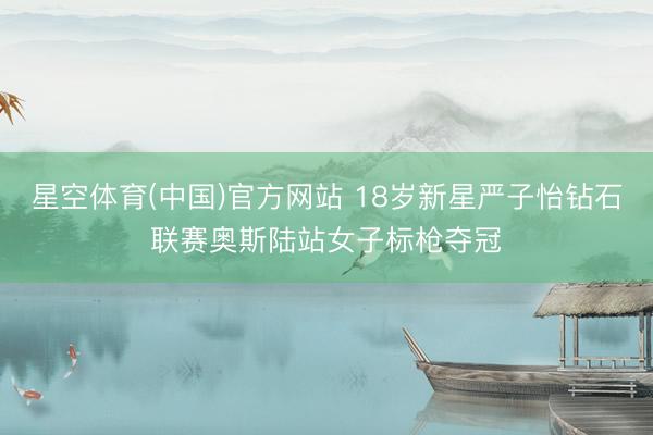 星空体育(中国)官方网站 18岁新星严子怡钻石联赛奥斯陆站女子标枪夺冠